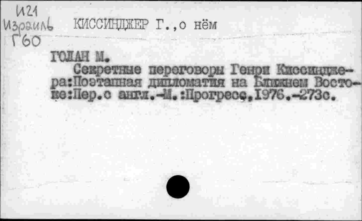 ﻿UZ4
Vltoml КИССИНДЖЕР Г.,о нём
Г6О
ГОШ м.
Секретные переговоры Генри Киосшдае-ра:Поэтапная дипломатия на Ближнем Востоке :Пер.о англ.-И.:Прогресс,1976.-^73с.